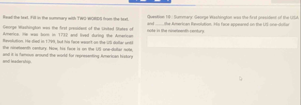 Read the text. Fill in the summary with TWO WORDS from the text. Question 10 : Summary: George Washington was the first president of the USA 
and_ .the American Revolution. His face appeared on the US one-dollar 
George Washington was the first president of the United States of note in the nineteenth century. 
America. He was born in 1732 and lived during the American 
Revolution. He died in 1799, but his face wasn't on the US dollar until 
the nineteenth century. Now, his face is on the US one-dollar note, 
and it is famous around the world for representing American history 
and leadership.