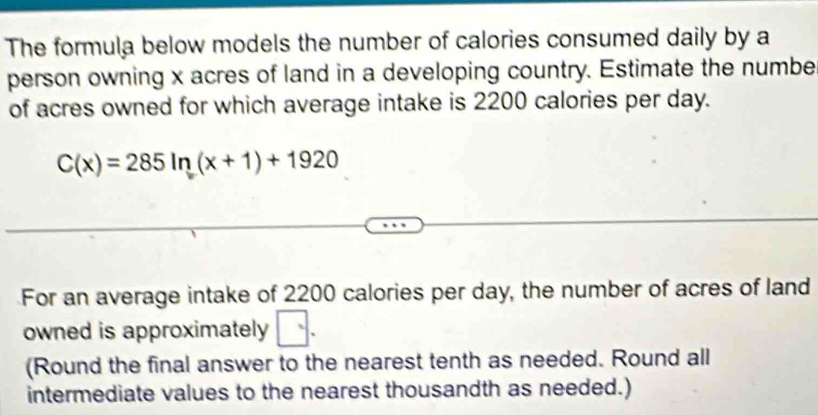 The formula below models the number of calories consumed daily by a 
person owning x acres of land in a developing country. Estimate the numbe 
of acres owned for which average intake is 2200 calories per day.
C(x)=285ln (x+1)+1920
For an average intake of 2200 calories per day, the number of acres of land 
owned is approximately □. 
(Round the final answer to the nearest tenth as needed. Round all 
intermediate values to the nearest thousandth as needed.)