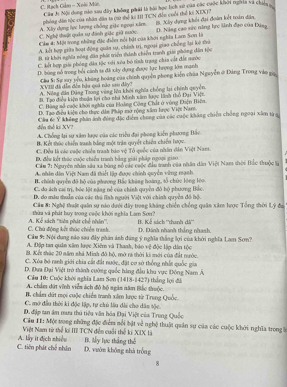 C. Rạch Gầm - Xoài Mút.
Câu 3: Nội dung nào sau đây không phải là bài học lịch sử của các cuộc khởi nghĩa và chiến tra
phóng dân tộc của nhân dân ta (từ thế ki III TCN đến cuối thế kỉ XIX)?
A. Xây dựng lực lượng chống giặc ngoại xâm. B. Xây dựng khối đại đoàn kết toàn dân.
C. Nghệ thuật quân sự đánh giặc giữ nước. D. Nâng cao sức năng lực lãnh đạo của Đảng.
Câu 4: Một trong những đặc điểm nổi bật của khởi nghĩa Lam Sơn là
A. kết hợp giữa hoạt động quân sự, chính trị, ngoại giao chống lại kẻ thù
B. từ khởi nghĩa nông dân phát triển thành chiến tranh giải phóng dân tộc
C. kết hợp giải phóng dân tộc với xóa bỏ tình trạng chia cắt đất nước
D. bùng nổ trong bối cảnh ta đã xây dựng được lực lượng lớn mạnh
Câu 5: Sự suy yếu, khủng hoảng của chính quyền phong kiến chúa Nguyễn ở Đảng Trong vào giữ
XVIII đã dẫn đến hậu quả nào sau đây?
A. Nông dân Đàng Trong vùng lên khởi nghĩa chống lại chính quyền.
B. Tạo điều kiện thuận lợi cho nhà Minh xâm lược lãnh thổ Đại Việt.
C. Bùng nổ cuộc khởi nghĩa của Hoàng Công Chất ở vùng Điện Biên.
D. Tạo điều kiện cho thực dân Pháp mở rộng xâm lược Việt Nam.
Câu 6: Ý không phản ánh đúng đặc điểm chung của các cuộc kháng chiến chống ngoại xâm từ thị
đến thế kỉ XV?
A. Chống lại sự xâm lược của các triều đại phong kiến phương Bắc.
B. Kết thúc chiến tranh bằng một trận quyết chiến chiến lược.
C. Đều là các cuộc chiến tranh bảo vệ Tổ quốc của nhân dân Việt Nam.
D. đều kết thúc cuộc chiến tranh bằng giải pháp ngoại giao.
Câu 7: Nguyên nhân sâu xa bùng nổ các cuộc đấu tranh của nhân dân Việt Nam thời Bắc thuộc là
A. nhân dân Việt Nam đã thiết lập được chính quyền vững mạnh.
B. chính quyền đô hộ của phương Bắc khủng hoảng, tổ chức lỏng lẻo.
C. do ách cai trị, bóc lột nặng nề của chính quyền đô hộ phương Bắc.
D. do mâu thuẫn của các thủ lĩnh người Việt với chính quyền đô hộ.
Câu 8: Nghệ thuật quân sự nào dưới đây trong kháng chiến chống quân xâm lược Tổng thời Lý đưc
thừa và phát huy trong cuộc khởi nghĩa Lam Sơn?
A. Kế sách “tiên phát chế nhân”. B. Kế sách “thanh dã”
C. Chủ động kết thúc chiến tranh. D. Đánh nhanh thắng nhanh.
Câu 9: Nội dung nào sau đây phản ánh đúng ý nghĩa thắng lợi của khởi nghĩa Lam Sơn?
A. Đập tan quân xâm lược Xiêm và Thanh, bảo vệ độc lập dân tộc
B. Kết thúc 20 năm nhà Minh đô hộ, mở ra thời kì mới của đất nước.
C. Xóa bỏ ranh giới chia cắt đất nước, đặt cơ sở thống nhất quốc gia
D. Đưa Đại Việt trở thành cường quốc hàng đầu khu vực Đông Nam Á
Câu 10: Cuộc khởi nghĩa Lam Sơn (1418-1427) thắng lợi đã
A. chẩm dứt vĩnh viễn ách đô hộ ngàn năm Bắc thuộc.
B. chấm dứt mọi cuộc chiến tranh xâm lược từ Trung Quốc.
C. mở đầu thời kì độc lập, tự chủ lâu dài cho dân tộc.
D. đập tan âm mưu thủ tiêu văn hóa Đại Việt của Trung Quốc
Câu 11: Một trong những đặc điểm nổi bật về nghệ thuật quân sự của các cuộc khởi nghĩa trong lớ
Việt Nam từ thế ki III TCN đến cuối thế ki XIX là
A. lấy ít địch nhiều B. lấy lực thắng thế
C. tiên phát chế nhân D. vườn không nhà trống
8