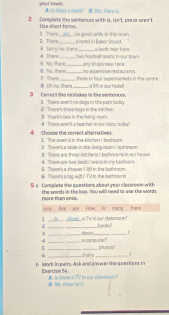 your town. 
A: is there a bank? B: Yes, there is. 
2 Complete the sentences with is, isn't, are or aren't. 
Use short forms. 
1 There_ six good cafés in this town. 
2 There _a hotel in Baker Street. 
3 Sorry, no, there_ a bank near here. 
4 There _two football teams in our town. 
5 No, there_ any shops near here. 
6 No, there _no expensive restaurants 
7 There _three or four supermarkets in the centre 
B Oh no, there _a lift in our hotell 
3 Correct the mistakes in the sentences. 
1 There aren't no dogs in the park today. 
2 There's three keys in the kitchen. 
3 There's bax in the living room. 
4 There aren't a teacher in our class today! 
4 Choose the correct alternatives. 
1 The oven is in the kitchen / bedroom. 
2 There's a table in the living room / bothroom. 
3 There are three kitchens / bothrooms in our house. 
4 There are two beds./ ovens in my bedroom. 
5 There's a shower / lift in the bathroom. 
6 There's a big wifi / TV in the bathroom! 
5 a Complete the questions about your classroom with 
the words in the box. You will need to use the words 
more than once. 
b Work in pairs. Ask and answer the questions in 
Exercise Sa. 
A: Is there a TV in our classroom? 
B: No. there isn't