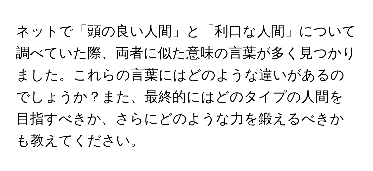 ネットで「頭の良い人間」と「利口な人間」について調べていた際、両者に似た意味の言葉が多く見つかりました。これらの言葉にはどのような違いがあるのでしょうか？また、最終的にはどのタイプの人間を目指すべきか、さらにどのような力を鍛えるべきかも教えてください。