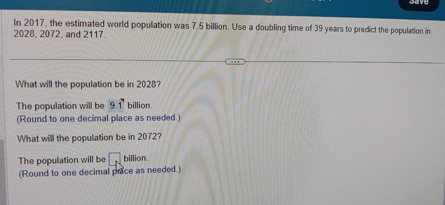 Save
In 2017, the estimated world population was 7.5 billion. Use a doubling time of 39 years to predict the population in
2028, 2072, and 2117.
What will the population be in 2028?
The population will be 9.1 billion
(Round to one decimal place as needed.)
What will the population be in 2072?
The population will be overline □ N billion
(Round to one decimal prace as needed.)