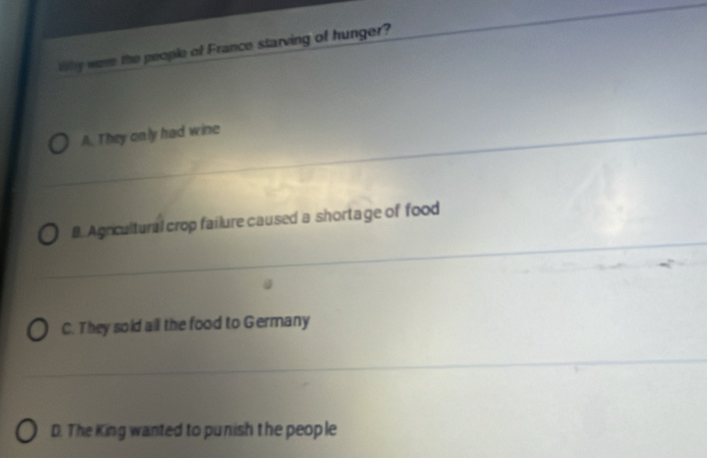 thy were the people of France starving of hunger?
A. They only had wine
B. Agricultural crop failure caused a shortage of food
C. They sold all the food to Germany
D. The King wanted to punish the people