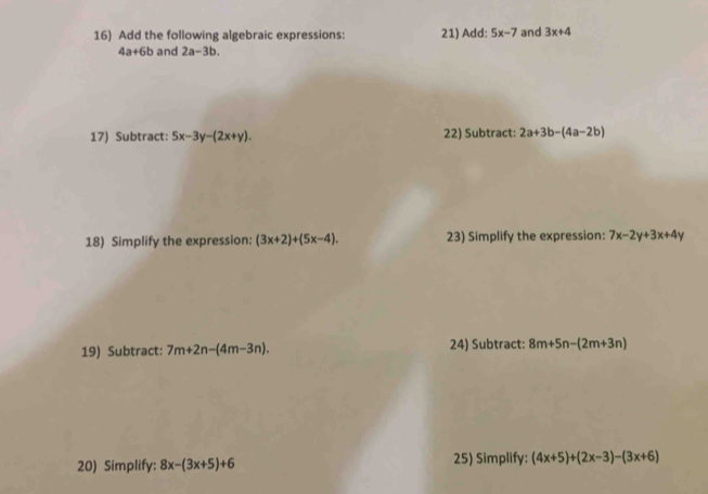 Add the following algebraic expressions: 21) Add: 5x-7 and 3x+4
4a+6b and 2a-3b. 
17) Subtract: 5x-3y-(2x+y). 22) Subtract: 2a+3b-(4a-2b)
18) Simplify the expression: (3x+2)+(5x-4). 23) Simplify the expression: 7x-2y+3x+4y
19) Subtract: 7m+2n-(4m-3n). 24) Subtract: 8m+5n-(2m+3n)
20) Simplify: 8x-(3x+5)+6 25) Simplify: (4x+5)+(2x-3)-(3x+6)