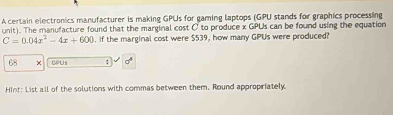 A certain electronics manufacturer is making GPUs for gaming laptops (GPU stands for graphics processing 
unit). The manufacture found that the marginal cost C to produce x GPUs can be found using the equation
C=0.04x^2-4x+600. If the marginal cost were $539, how many GPUs were produced?
68 GPUs ; sigma^6
Hint: List all of the solutions with commas between them. Round appropriately.