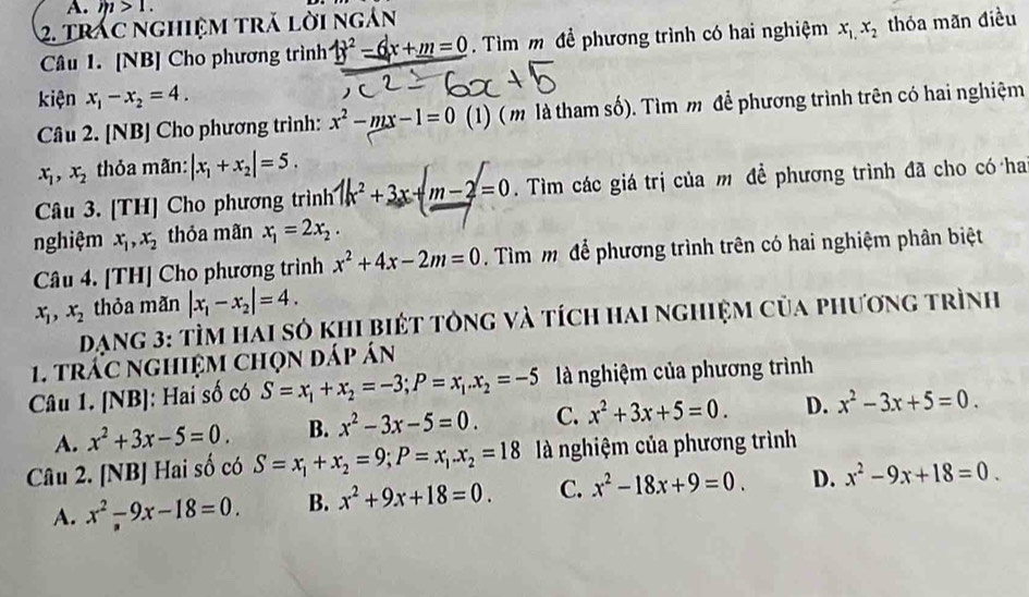 m>1.
2. Trác nghiệm tră lời ngân
Câu 1. [NB] Cho phương trình _ 4x^2_ -6x+m=0. Tìm m để phương trình có hai nghiệm x_1,x_2 thỏa mãn điều
kiện x_1-x_2=4.
Câu 2. [NB] Cho phương trình: x^2-mx-1=0 (1) (m là tham số). Tìm m để phương trình trên có hai nghiệm
x_1,x_2 thỏa mãn: |x_1+x_2|=5.
Câu 3. [TH] Cho phương trình 1k^2+3x+m-2=0. Tìm các giá trị của m đề phương trình đã cho có ha
nghiệm x_1,x_2 thỏa mãn x_1=2x_2.
Câu 4. [TH] Cho phương trình x^2+4x-2m=0 Tìm m để phương trình trên có hai nghiệm phân biệt
x_1,x_2 thỏa mãn |x_1-x_2|=4.
Dạng 3: tÌm hai sỏ khi biét tông và tích hai nghiệm của phương trình
1. trấc nghiệm chọn đáp án
Câu 1. [NB]: Hai số có S=x_1+x_2=-3;P=x_1.x_2=-5 à nghiệm của phương trình
A. x^2+3x-5=0. B. x^2-3x-5=0. C. x^2+3x+5=0. D. x^2-3x+5=0.
Câu 2. [NB] Hai số có S=x_1+x_2=9;P=x_1.x_2=18 à nghiệm của phương trình
A. x^2-9x-18=0. B. x^2+9x+18=0. C. x^2-18x+9=0. D. x^2-9x+18=0.