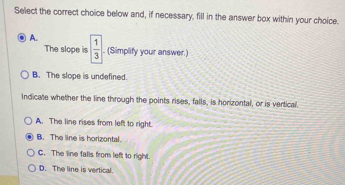 Select the correct choice below and, if necessary, fill in the answer box within your choice.
A.
The slope is  1/3 . (Simplify your answer.)
B. The slope is undefined.
Indicate whether the line through the points rises, falls, is horizontal, or is vertical.
A. The line rises from left to right.
B. The line is horizontal.
C. The line falls from left to right.
D. The line is vertical.