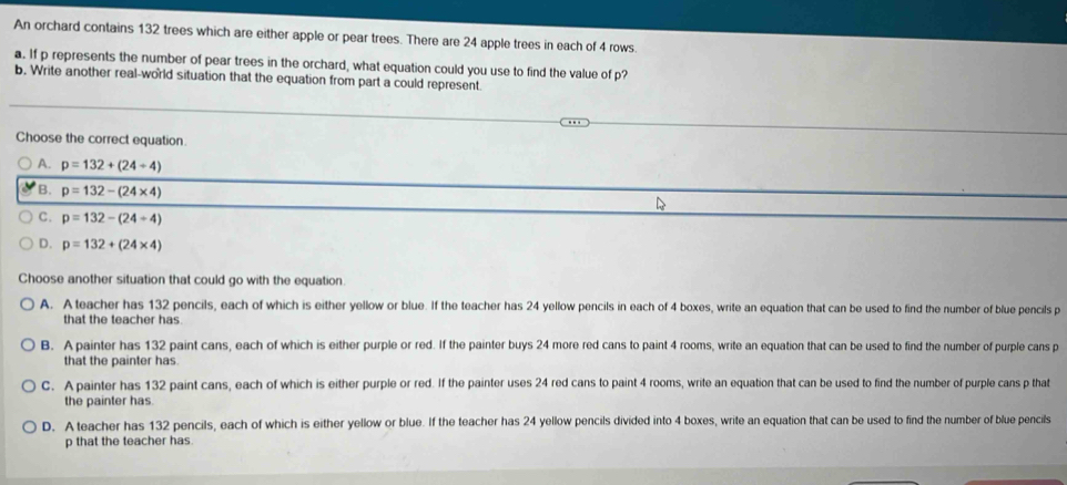 An orchard contains 132 trees which are either apple or pear trees. There are 24 apple trees in each of 4 rows
a. If p represents the number of pear trees in the orchard, what equation could you use to find the value of p?
b. Write another real-world situation that the equation from part a could represent.
Choose the correct equation
A. p=132+(24/ 4)
B. p=132-(24* 4)
C. p=132-(24/ 4)
D. p=132+(24* 4)
Choose another situation that could go with the equation
A. A teacher has 132 pencils, each of which is either yellow or blue. If the teacher has 24 yellow pencils in each of 4 boxes, write an equation that can be used to find the number of blue pencils p
that the teacher has
B. A painter has 132 paint cans, each of which is either purple or red. If the painter buys 24 more red cans to paint 4 rooms, write an equation that can be used to find the number of purple cans p
that the painter has.
C. A painter has 132 paint cans, each of which is either purple or red. If the painter uses 24 red cans to paint 4 rooms, write an equation that can be used to find the number of purple cans p that
the painter has.
D. A teacher has 132 pencils, each of which is either yellow or blue. If the teacher has 24 yellow pencils divided into 4 boxes, write an equation that can be used to find the number of blue pencils
p that the teacher has.