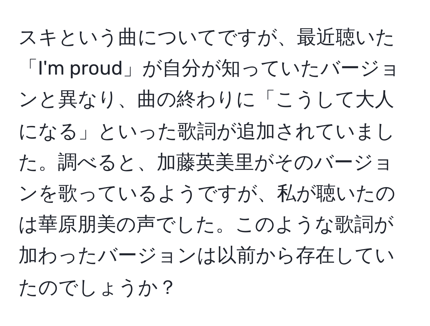 スキという曲についてですが、最近聴いた「I'm proud」が自分が知っていたバージョンと異なり、曲の終わりに「こうして大人になる」といった歌詞が追加されていました。調べると、加藤英美里がそのバージョンを歌っているようですが、私が聴いたのは華原朋美の声でした。このような歌詞が加わったバージョンは以前から存在していたのでしょうか？