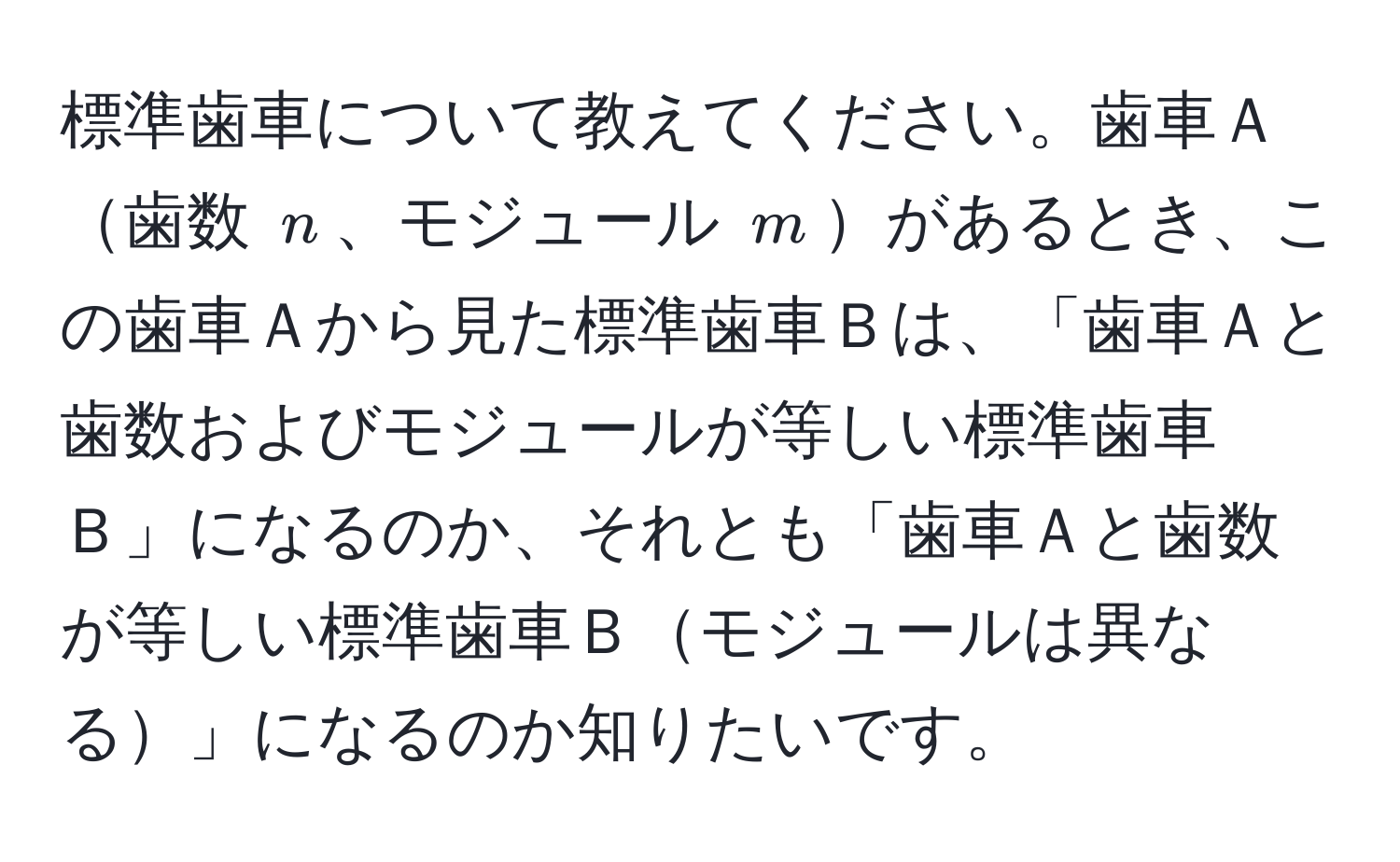 標準歯車について教えてください。歯車Ａ歯数 $n$、モジュール $m$があるとき、この歯車Ａから見た標準歯車Ｂは、「歯車Ａと歯数およびモジュールが等しい標準歯車Ｂ」になるのか、それとも「歯車Ａと歯数が等しい標準歯車Ｂモジュールは異なる」になるのか知りたいです。