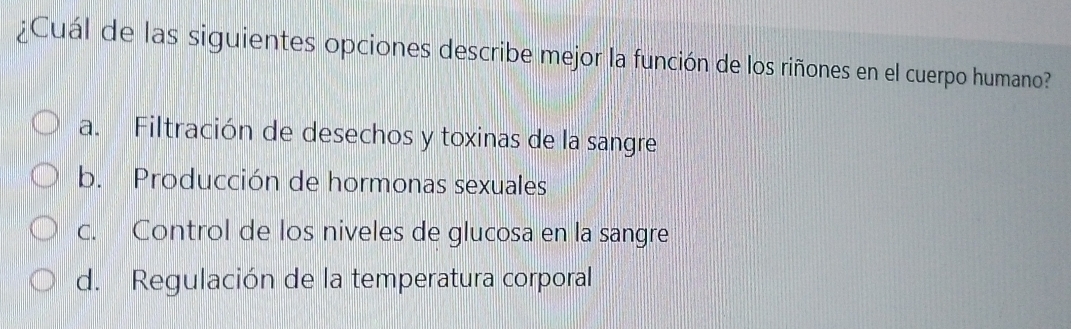 ¿Cuál de las siguientes opciones describe mejor la función de los riñones en el cuerpo humano?
a. Filtración de desechos y toxinas de la sangre
b. Producción de hormonas sexuales
c. Control de los niveles de glucosa en la sangre
d. Regulación de la temperatura corporal