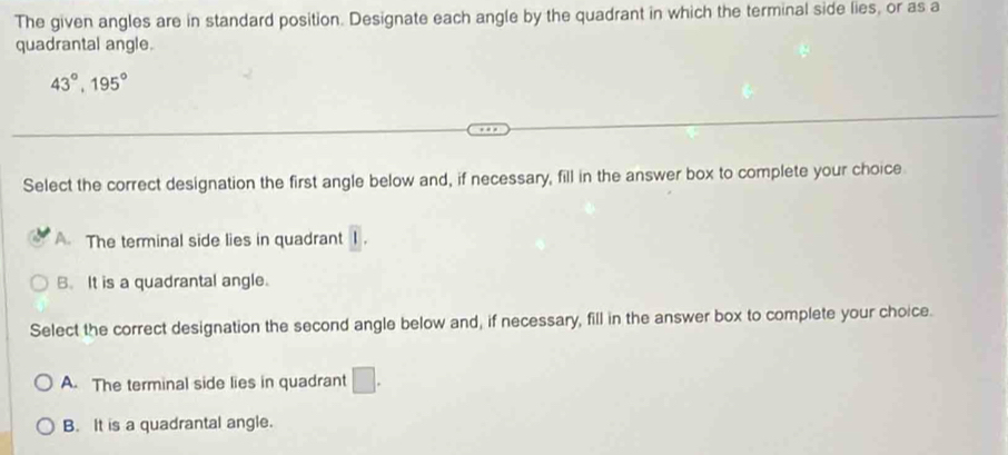 The given angles are in standard position. Designate each angle by the quadrant in which the terminal side lies, or as a
quadrantal angle.
43°, 195°
Select the correct designation the first angle below and, if necessary, fill in the answer box to complete your choice
A. The terminal side lies in quadrant overline I.
B. It is a quadrantal angle.
Select the correct designation the second angle below and, if necessary, fill in the answer box to complete your choice.
A. The terminal side lies in quadrant □.
B. It is a quadrantal angle.