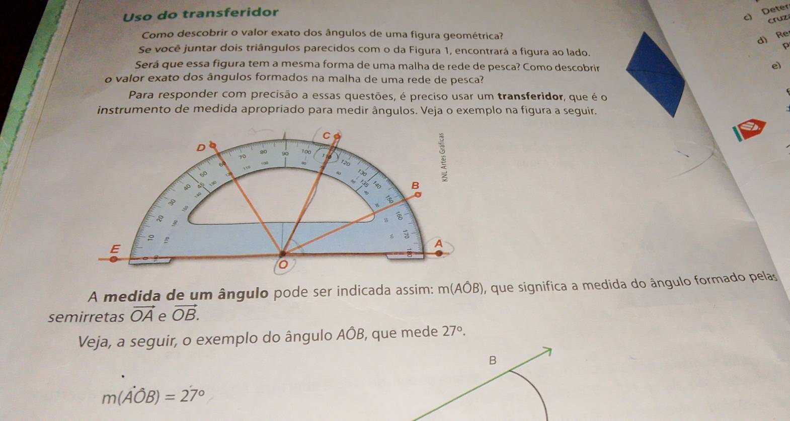 Uso do transferidor 
c) Deter 
cruz 
Como descobrir o valor exato dos ângulos de uma figura geométrica? 
d) Re 
Se você juntar dois triângulos parecidos com o da Figura 1, encontrará a figura ao lado. 
p 
Será que essa figura tem a mesma forma de uma malha de rede de pesca? Como descobrir 
e) 
o valor exato dos ângulos formados na malha de uma rede de pesca? 
Para responder com precisão a essas questões, é preciso usar um transferidor, que é o 
instrumento de medida apropriado para medir ângulos. Veja o exemplo na figura a seguir. 
a 
C 
D
80 100
10
120
110
60
130
8 B
o

3
3
3
E 
A 
A medida de um ângulo pode ser indicada assim: m(Ahat OB) , que significa a medida do ângulo formado pelas 
semirretas vector OA e vector OB. 
Veja, a seguir, o exemplo do ângulo AÔB, que mede 27°. 
B
m(hat Aoverline OB)=2dot 7°