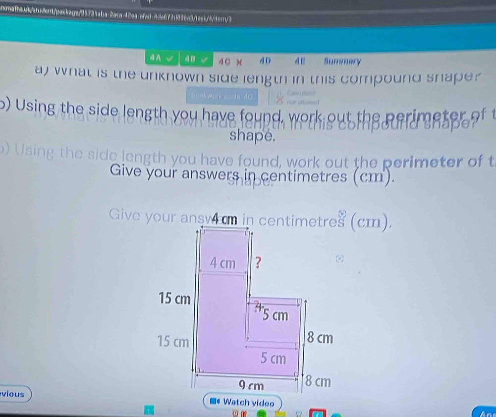 xmathzuk/ztudent/package/95731aba:2aca-42ea:afad-4da672d896a5/task/4/iem/3 
4 A 4n 4 C x 4D 4 1 Summary 
a) what is the unknown side length in this compound snape? 
Bonkwork cade 40 
o) Using the side length you have found. work out th 

shape. 
Usi 
n you have found, work out the perimeter of t 
Give your answers in centimetres (cm). 
vious ■4 Watch yideo