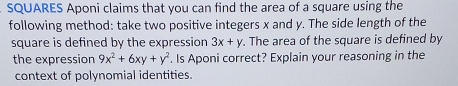 SQUARES Aponi claims that you can find the area of a square using the
following method: take two positive integers x and y. The side length of the
square is defined by the expression 3x+y. The area of the square is defined by
the expression 9x^2+6xy+y^2. Is Aponi correct? Explain your reasoning in the
context of polynomial identities.