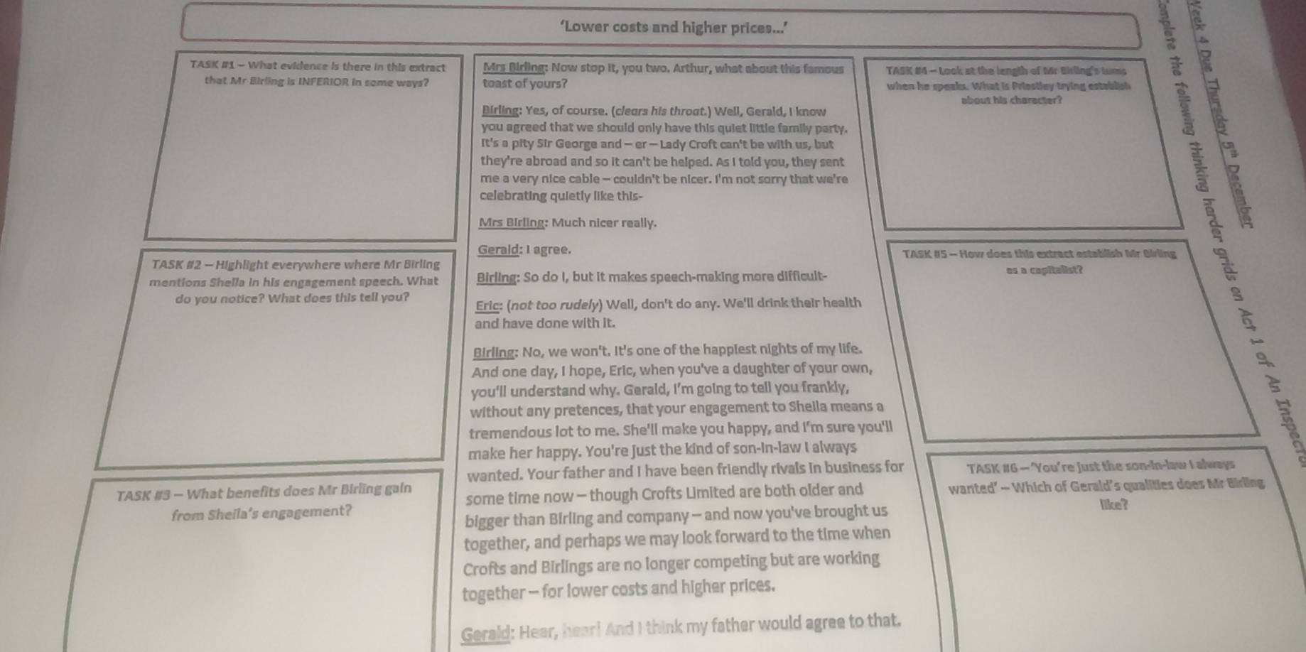 ‘Lower costs and higher prices...’
TASK #1 - What evidence is there in this extract Mrs Birling: Now stop it, you two. Arthur, what about this famous TASK #4 - Look at the length of Mr Birling's tums  
that Mr Birling is INFERIOR in some ways? toast of yours? when he speaks. What is Priestley trying establish
about his character?
Birling: Yes, of course. (clears his throat.) Well, Gerald, I know
you agreed that we should only have this quiet little family party.
It's a pity Sir George and — er — Lady Croft can't be with us, but
they're abroad and so it can't be helped. As I told you, they sent
me a very nice cable — couldn't be nicer. I'm not sorry that we're
celebrating quietly like this-
Mrs Birling: Much nicer really.
 
Gerald: I agree. TASK #5 - How does this extract establish Mr Birling
TASK #2 - Highlight everywhere where Mr Birling us a capitalist?
mentions Shella in his engagement speech. What Birling: So do I, but it makes speech-making more difficult-
do you notice? What does this tell you? Eric: (not too rudely) Well, don't do any. We'll drink their health
and have done with it.
Birling: No, we won't. It's one of the happiest nights of my life.
And one day, I hope, Eric, when you've a daughter of your own,
you'll understand why. Gerald, I'm going to tell you frankly,
without any pretences, that your engagement to Shella means a
tremendous lot to me. She'll make you happy, and I'm sure you'll
make her happy. You're Just the kind of son-in-law I always
wanted. Your father and I have been friendly rivals in business for TASK #6 — ‘You're just the son-in-law I always
TASK #3 - What benefits does Mr Birling gain some time now - though Crofts Limited are both older and wanted’ — Which of Gerald’s qualities does Mr Birling
from Sheila’s engagement?
bigger than Birling and company — and now you've brought us
like?
together, and perhaps we may look forward to the time when
Crofts and Birlings are no longer competing but are working
together - for lower costs and higher prices.
Gerald: Hear, hear! And I think my father would agree to that.