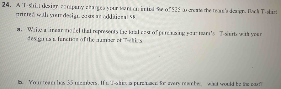 A T-shirt design company charges your team an initial fee of $25 to create the team's design. Each T-shirt 
printed with your design costs an additional $8. 
a. Write a linear model that represents the total cost of purchasing your team’s T-shirts with your 
design as a function of the number of T-shirts. 
b. Your team has 35 members. If a T-shirt is purchased for every member, what would be the cost?