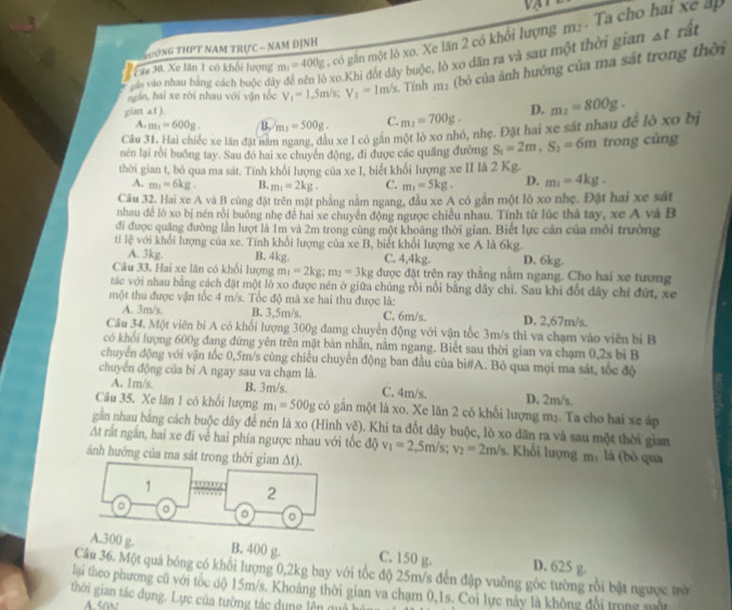 Pau 30. Xe lăn 1 có khổi lượng m_1=400g có gần một lô xo. Xe lăn 2 có khối lượng m.. Ta cho hai xe ấp
T HờNG THPT NAM TRựC — NAM ĐỊNH
vuân vào nhau bảng cách buộc đây để nền lò xo.Khi đốt dây buộc, lò xo dân ra và sau một thời gian At rất
ngăn, hai xe rời nhau với vận tốc V_1=1.5m/s;V_2=1m/s. Tính m: (bỏ của ảnh hướng của ma sát trong thời
gian at ).
A. m_1=600g. B. m_2=500g. C. m_2=700g. D.
Câu 31. Hai chiếc xe lân đặt nằm ngang, đầu xe I có gần một lò xo nhó, nhẹ. Đặt hai xe sát nhau để lồ xo bị m_2=800g.
nên lại rồi buông tay. Sau đó hai xe chuyên động, đi được các quãng đường S_1=2m,S_2=6m trong cùng
thời gian t, bỏ qua ma sát. Tính khổi lượng của xe I, biết khối lượng xe II là 2 Kg.
A. m_1=6kg. B. m_1=2kg. C. m_1=5kg. D. m_1=4kg.
Câu 32. Hai xe A và B cùng đặt trên mật phẳng nằm ngang, đầu xe A có gần một lò xo nhẹ. Đặt hai xe sát
nhau để lò xo bị nén rồi buông nhẹ đề hai xe chuyển động ngược chiều nhau. Tính từ lúc thả tay, xe A và B
đi được quăng đường lần lượt là 1m và 2m trong cùng một khoảng thời gian. Biết lực cản của mỗi trường
ti lệ với khổi lượng của xe. Tính khối lượng của xe B, biết khổi lượng xe A là 6kg.
A. 3kg. B. 4kg. C. 4,4kg. D. 6kg.
Câu 33. Hai xe lăn có khối lượng m_1=2kg;m_2=3kg được đặt trên ray thắng nằm ngang. Cho hai xe tương
tác với nhau bằng cách đặt một lò xo được nén ở giữa chúng rồi nổi bằng dây chi. Sau khi đốt đây chỉ đứt, xe
một thu được vận tốc 4 m/s. Tốc độ mà xe hai thu được là:
A. 3m/s, B. 3,5m/s. C. 6m/s. D. 2,67m/s,
Câu 34. Một viên bi A có khối lượng 300g đamg chuyển động với vận tốc 3m/s thì va chạm vào viên bị B
có khối lượng 600g đang đứng yên trên mặt bàn nhẫn, nằm ngang. Biết sau thời gian va chạm 0,2s bi B
chuyên động với vận tốc 0,5m/s cùng chiều chuyên động ban đầu của bi#A. Bỏ qua mọi ma sắt, tốc độ
chuyển động của bi A ngay sau va chạm là.
A. 1m/s. B. 3m/s. C. 4m/s. D. 2m/s.
Câu 35. Xe lăn 1 có khối lượng m_1=500g có gần một là xo. Xe lăn 2 có khối lượng m₂. Ta cho hai xe áp
gần nhau bằng cách buộc dây để nén là xo (Hình vẽ). Khi ta đốt dây buộc, lò xo dân ra và sau một thời gian
At rất ngắn, hai xe đi về hai phía ngược nhau với tốc độ v_1=2,5m/s; v_2=2m/s Khối lượng m: là (bỏ qua
ảnh hướng của ma sát trong thời gian ∆t).
1 … 2
。 。 。 。
A.300 g. B. 400 g. C. 150 g. D. 625 g.
Câu 36. Một quá bóng có khối lượng 0,2kg bay với tốc độ 25m/s đến đập vuỡng góc tường rồi bật ngược trờ
lai theo phương cũ với tóc độ 15m/s. Khoảng thời gian va chạm 0,1s. Coi lực này là không đổi trong s
thời gian tác dụng. Lực của tường tác dụng lên qu
A.50N