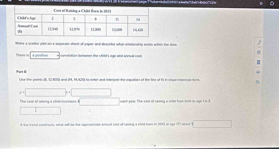 Make a scatter plot on a separate sheet of paper and describe what relationship exists within the data. 
There is a positive correlation between the child's age and annual cost. 
Part B 
Use the points (8,12,800) and (14,14,420) to enter and interpret the equation of the line of fit in slope-intercept form.
y=□ x+□
The cost of raising a child increases $ □ each year. The cost of raising a child from birth to age 1 is $
□
If the trend continues, what will be the approximate annual cost of raising a child born in 2013 at age 17? about $ 7* 8=