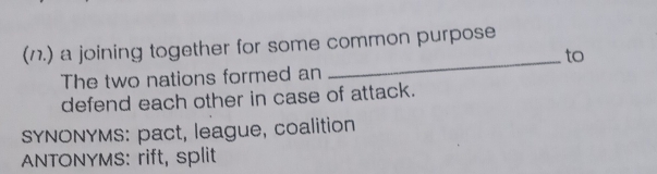 (1.) a joining together for some common purpose
to
The two nations formed an
defend each other in case of attack.
SYNONYMS: pact, league, coalition
ANTONYMS: rift, split