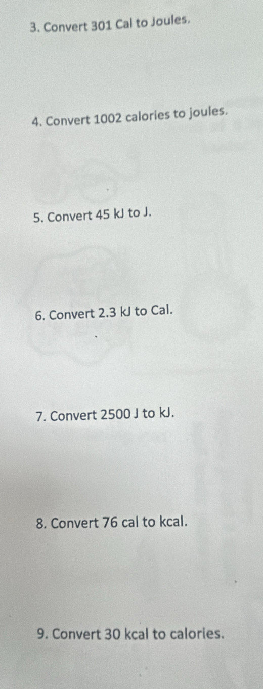 Convert 301 Cal to Joules. 
4. Convert 1002 calories to joules. 
5. Convert 45 kJ to J. 
6. Convert 2.3 kJ to Cal. 
7. Convert 2500 J to kJ. 
8. Convert 76 cal to kcal. 
9. Convert 30 kcal to calories.