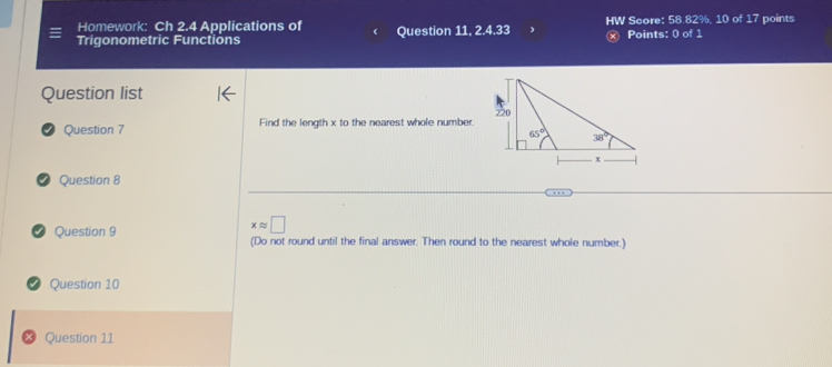 Homework: Ch 2.4 Applications of HW Score: 58.82%, 10 of 17 points
Trigonometric Functions Question 11, 2.4.33 x Points: 0 of 1
Question list
√ Question 7 Find the length x to the nearest whole number
Question 8
xapprox □
Question 9 (Do not round until the final answer. Then round to the nearest whole number.)
Question 10
Question 11