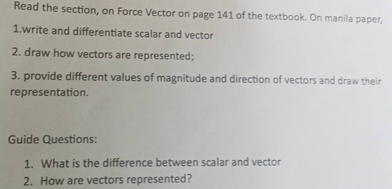 Read the section, on Force Vector on page 141 of the textbook. On manila paper, 
1.write and differentiate scalar and vector 
2. draw how vectors are represented; 
3. provide different values of magnitude and direction of vectors and draw their 
representation. 
Guide Questions: 
1. What is the difference between scalar and vector 
2. How are vectors represented?