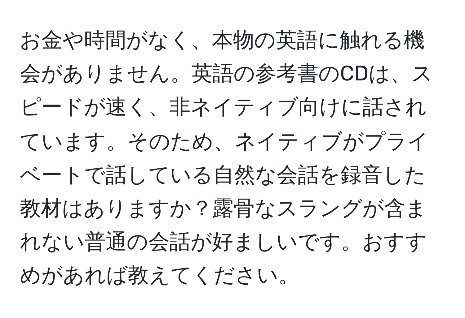 お金や時間がなく、本物の英語に触れる機会がありません。英語の参考書のCDは、スピードが速く、非ネイティブ向けに話されています。そのため、ネイティブがプライベートで話している自然な会話を録音した教材はありますか？露骨なスラングが含まれない普通の会話が好ましいです。おすすめがあれば教えてください。