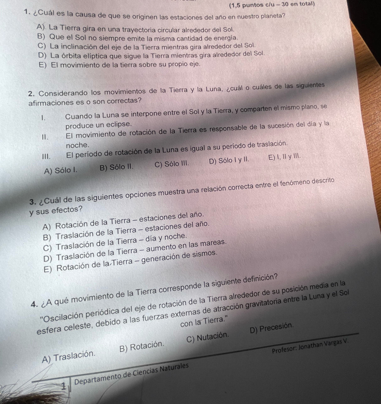 (1,5 puntos c/u - 30 en total)
1. ¿Cuál es la causa de que se originen las estaciones del año en nuestro planeta?
A) La Tierra gira en una trayectoria circular alrededor del Sol.
B) Que el Sol no siempre emite la misma cantidad de energía.
C) La inclinación del eje de la Tierra mientras gira alrededor del Sol.
D) La órbita elíptica que sigue la Tierra mientras gira alrededor del Sol.
E) El movimiento de la tierra sobre su propio eje.
2. Considerando los movimientos de la Tierra y la Luna, ¿cuál o cuáles de las siguientes
afirmaciones es o son correctas?
1. m  Cuando la Luna se interpone entre el Sol y la Tierra, y comparten el mismo plano, se
produce un eclipse.
Ⅱ. El movimiento de rotación de la Tierra es responsable de la sucesión del día y la
noche.
III. El período de rotación de la Luna es igual a su período de traslación.
A) Sólo I. B) Sólo II. C) Sólo III. D) Sólo I y II. E) I,ⅡγII.
3. ¿Cuál de las siguientes opciones muestra una relación correcta entre el fenómeno descrito
y sus efectos?
A) Rotación de la Tierra - estaciones del año.
B) Traslación de la Tierra - estaciones del año.
C) Traslación de la Tierra - día y noche.
D) Traslación de la Tierra - aumento en las mareas.
E) Rotación de la Tierra - generación de sismos.
4. ¿A qué movimiento de la Tierra corresponde la siguiente definición?
''Oscilación periódica del eje de rotación de la Tierra alrededor de su posición media en la
esfera celeste, debido a las fuerzas externas de atracción gravitatoria entre la Luna y el Sol
con la Tierra."
A) Traslación. B) Rotación. C) Nutación. D) Precesión.
Profesor: Jonathan Vargas V.
1 Departamento de Ciencias Naturales