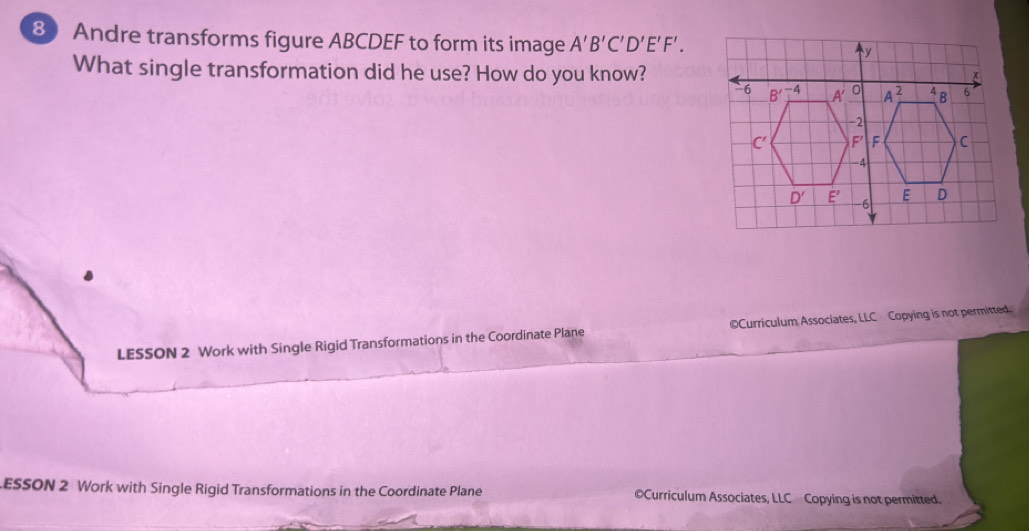 Andre transforms figure ABCDEF to form its image A'B'C'D'E'F'.
What single transformation did he use? How do you know?
LESSON 2 Work with Single Rigid Transformations in the Coordinate Plane ©Curriculum Associates, LLC Copying is not permitted.
ESSON 2 Work with Single Rigid Transformations in the Coordinate Plane ©Curriculum Associates, LLC Copying is not permitted.