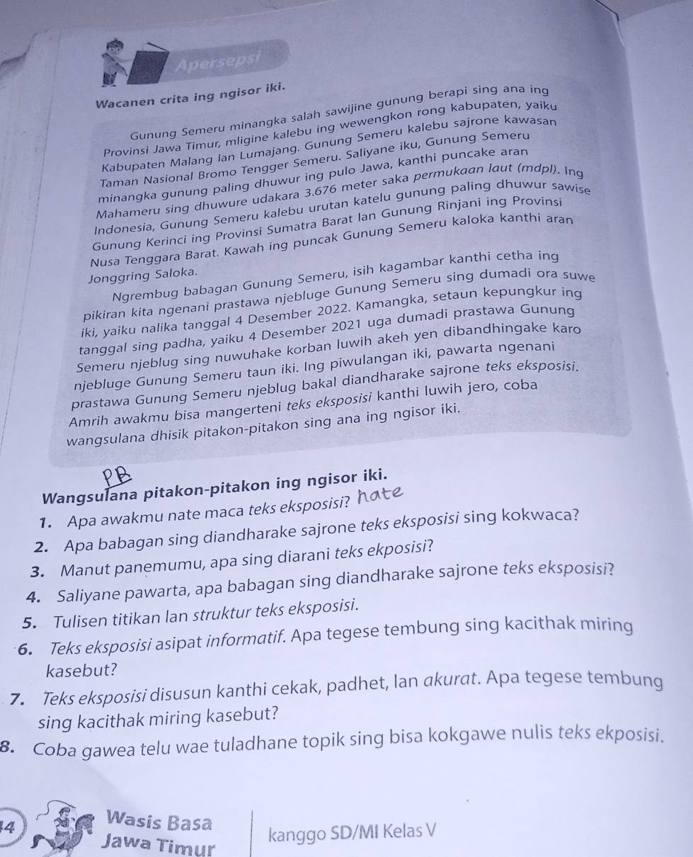 Apersepsi
Wacanen crita ing ngisor iki.
Gunung Semeru minangka salah sawijine gunung berapi sing ana ing
Provinsi Jawa Timur, mligine kalebu ing wewengkon rong kabupaten, yaiku
Kabupaten Malang Ian Lumajang. Gunung Semeru kalebu sajrone kawasan
Taman Nasional Bromo Tengger Semeru. Saliyane iku, Gunung Semeru
minangka gunung paling dhuwur ing pulo Jawa, kanthi puncake aran
Mahameru sing dhuwure udakara 3.676 meter saka permukaan laut (mdpl). Ing
Indonesia, Gunung Semeru kalebu urutan katelu gunung paling dhuwur sawise
Gunung Kerinci ing Provinsi Sumatra Barat Ian Gunung Rinjani ing Provinsi
Nusa Tenggara Barat. Kawah ing puncak Gunung Semeru kaloka kanthi aran
Jonggring Saloka.
Ngrembug babagan Gunung Semeru, isih kagambar kanthi cetha ing
pikiran kita ngenani prastawa njebluge Gunung Semeru sing dumadi ora suwe
iki, yaiku nalika tanggal 4 Desember 2022. Kamangka, setaun kepungkur ing
tanggal sing padha, yaiku 4 Desember 2021 uga dumadi prastawa Gunung
Semeru njeblug sing nuwuhake korban luwih akeh yen dibandhingake karo
njebluge Gunung Semeru taun iki. Ing piwulangan iki, pawarta ngenani
prastawa Gunung Semeru njeblug bakal diandharake sajrone teks eksposisi.
Amrih awakmu bisa mangerteni teks eksposisi kanthi luwih jero, coba
wangsulana dhisik pitakon-pitakon sing ana ing ngisor iki.
Wangsulana pitakon-pitakon ing ngisor iki.
1. Apa awakmu nate maca teks eksposisi?
2. Apa babagan sing diandharake sajrone teks eksposisi sing kokwaca?
3. Manut panemumu, apa sing diarani teks ekposisi?
4. Saliyane pawarta, apa babagan sing diandharake sajrone teks eksposisi?
5. Tulisen titikan lan struktur teks eksposisi.
6. Teks eksposisi asipat informatif. Apa tegese tembung sing kacithak miring
kasebut?
7. Teks eksposisi disusun kanthi cekak, padhet, Ian akurat. Apa tegese tembung
sing kacithak miring kasebut?
8. Coba gawea telu wae tuladhane topik sing bisa kokgawe nulis teks ekposisi.
4
Wasis Basa
Jawa Timur
kanggo SD/MI Kelas V