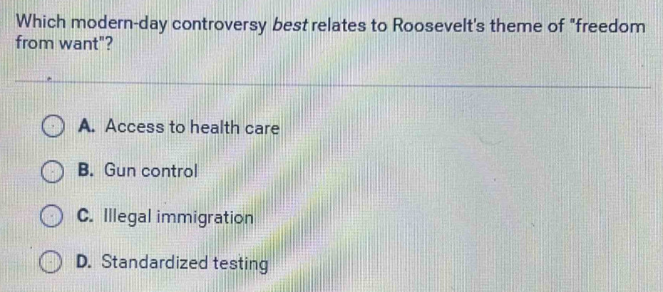 Which modern-day controversy best relates to Roosevelt's theme of "freedom
from want"?
A. Access to health care
B. Gun control
C. Illegal immigration
D. Standardized testing