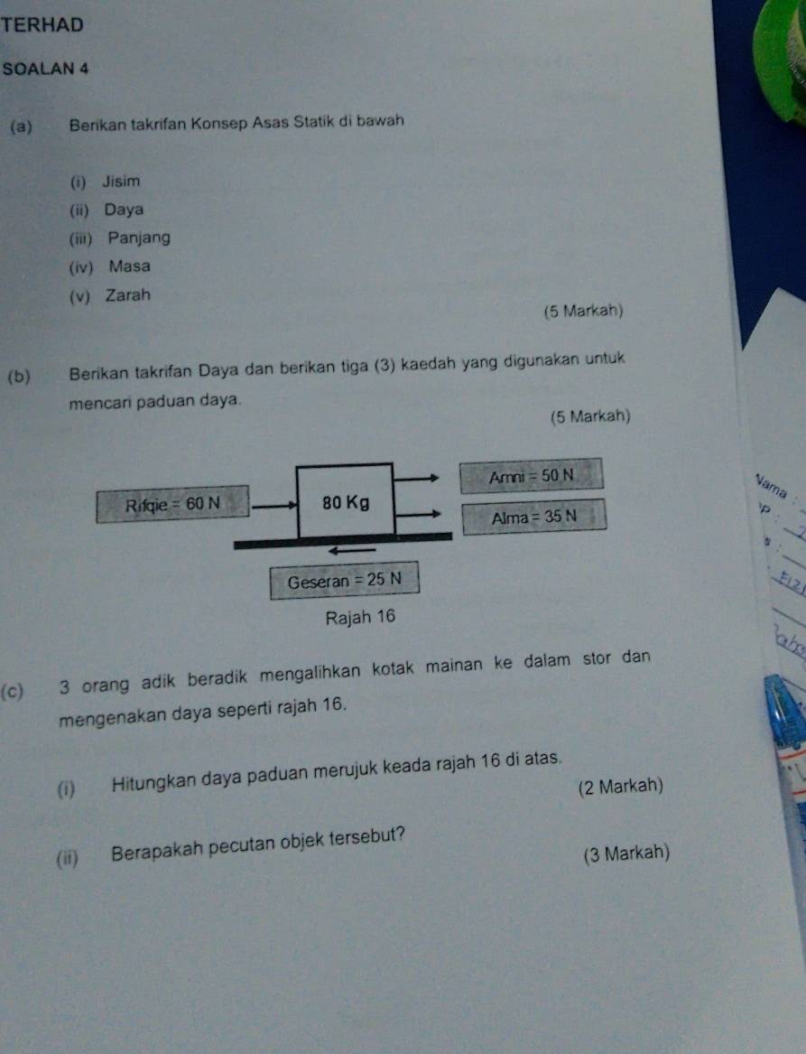 TERHAD
SOALAN 4
(a) Berikan takrifan Konsep Asas Statik di bawah
(i) Jisim
(ii) Daya
(iii) Panjang
(iv) Masa
(v) Zarah
(5 Markah)
(b) Berikan takrifan Daya dan berikan tiga (3) kaedah yang digunakan untuk
mencari paduan daya.
(5 Markah)
_
Nama :
_
P 
_
:
_
_
(c) 3 orang adik beradik mengalihkan kotak mainan ke dalam stor dan
_
mengenakan daya seperti rajah 16.
(i) Hitungkan daya paduan merujuk keada rajah 16 di atas.
(2 Markah)
(ii) Berapakah pecutan objek tersebut?
(3 Markah)