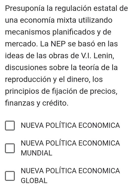 Presuponía la regulación estatal de
una economía mixta utilizando
mecanismos planificados y de
mercado. La NEP se basó en las
ideas de las obras de V.I. Lenin,
discusiones sobre la teoría de la
reproducción y el dinero, los
principios de fijación de precios,
finanzas y crédito.
NUEVA POLÍTICA ECONOMICA
NUEVA POLÍTICA ECONOMICA
MUNDIAL
NUEVA POLÍTICA ECONOMICA
GLOBAL