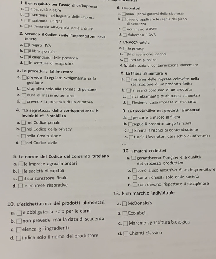 È un requisito per l'avvio di un'impresa: 6. Ilavoratori
a. À la capacità d'agire a. _ - sono i primi garanti della sicurezza
b. □ l'iscrizione nel Registro delle imprese b. □ devono applicare le regole del piano
C. □ l'iscrizione all'INPS di sicurezza
d. □ la denuncia all'Agenzia delle Entrate C. □ nominano il RSPP
d.
2. Secondo il Codice civile l'imprenditore deve □ elaborano il DVR
tenere 7. L'HACCP tutela
a. □ i registri IVA a. _ la privacy
b. □ il libro giornale b.□ la prevenzione incendi
C. □ il calendario delle presenze l'ordine pubblico
c.
d. | 1 le scritture di magazzino d. dal rischio di contaminazione alimentare
3. La procedura fallimentare  8. La filiera alimentare è
a. □ prevede il regolare svolgimento della a. □ l'insieme delle imprese coinvolte nella
gestione
realizzazione di un prodotto finito
b. □  si applica solo alle società di persone b. la fase di consumo di un prodotto
c. □ dura al massimo sei mesi c.□ il cambiamento di abitudini alimentari
d. □ prevede la presenza di un curatore d. □ l'insieme delle imprese di trasporto
4. 'La segretezza della corrispondenza è 9. La tracciabilità dei prodotti alimentari
inviolabile” è stabilito
a. □ percorre a ritroso la filiera
a. □ nel Codice penale b. □ segue il prodotto lungo la filiera
b. □ nel Codice della privacy
C. □ ]elimina il rischio di contaminazione
C. □ nella Costituzione d. □ tutela i lavoratori dal rischio di infortunio
d. □ nel Codice civile
10. I marchi collettivi
5. Le norme del Codice del consumo tutelano a. É garantiscono l'origine e la qualità
a. □le imprese agroalimentari del processo produttivo
b. [ □ le società di capitali b. □ sono a uso esclusivo di un imprenditore
C. □ il consumatore finale c. □ sono richiesti solo dalle società
d. □ le imprese ristorative d. □ non devono rispettare il disciplinare
13. é un marchio individuale
10. L’etichettatura dei prodotti alimentari a. □ McDonald's
a. □ è obbligatoria solo per le carni b. _  Ecolabel
b. □ non prevede mai la data di scadenza
C. □ Marchio agricoltura biologica
C. □ elenca gli ingredienti
d. □ indica solo il nome del produttore d. □ Chianti classico