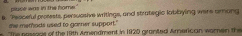 place was in the home." 
b. Peoceful protests, persuasive writings, and strategic lobbying were arong 
the methods used to garner support." 
*The possage of the 19th Amendment in 1920 granted American women the