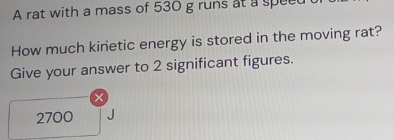 A rat with a mass of 530 g runs at a speed 
How much kinetic energy is stored in the moving rat? 
Give your answer to 2 significant figures.
x
2700