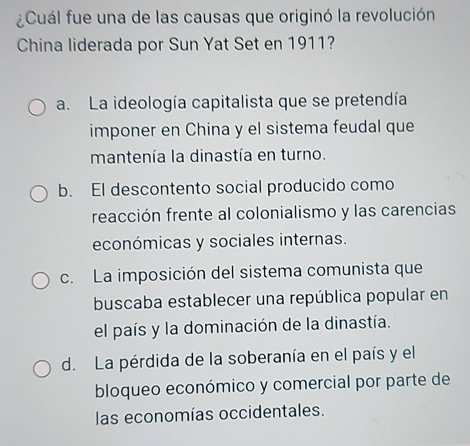 ¿Cuál fue una de las causas que originó la revolución
China liderada por Sun Yat Set en 1911?
a. La ideología capitalista que se pretendía
imponer en China y el sistema feudal que
mantenía la dinastía en turno.
b. El descontento social producido como
reacción frente al colonialismo y las carencias
económicas y sociales internas.
c. La imposición del sistema comunista que
buscaba establecer una república popular en
el país y la dominación de la dinastía.
d. La pérdida de la soberanía en el país y el
bloqueo económico y comercial por parte de
las economías occidentales.