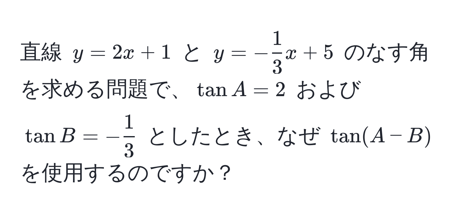 直線 $y = 2x + 1$ と $y = - 1/3 x + 5$ のなす角を求める問題で、$tan A = 2$ および $tan B = - 1/3 $ としたとき、なぜ $tan(A-B)$ を使用するのですか？