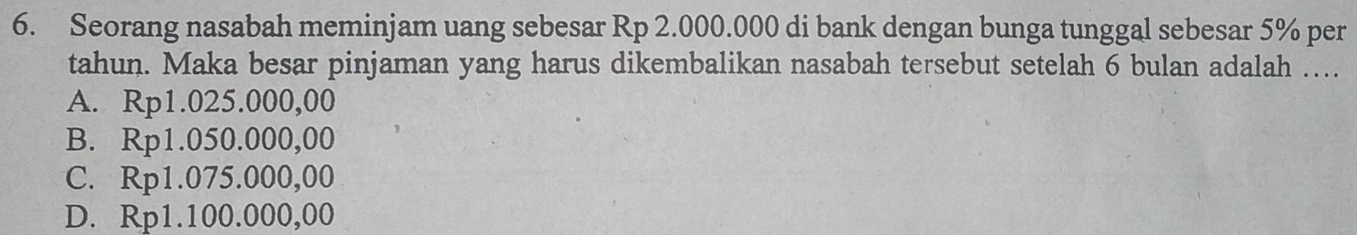 Seorang nasabah meminjam uang sebesar Rp 2.000.000 di bank dengan bunga tunggal sebesar 5% per
tahun. Maka besar pinjaman yang harus dikembalikan nasabah tersebut setelah 6 bulan adalah …..
A. Rp1.025.000,00
B. Rp1.050.000,00
C. Rp1.075.000,00
D. Rp1.100.000,00