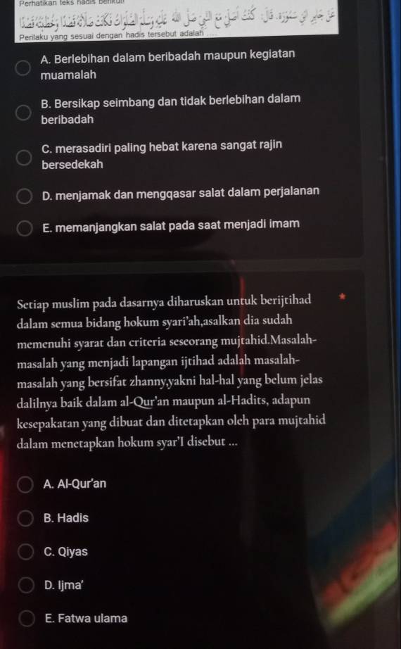 Perhatikan teks hadis benk
Perilaku yang sesuai dengan hadis tersebut adalah
A. Berlebihan dalam beribadah maupun kegiatan
muamalah
B. Bersikap seimbang dan tidak berlebihan dalam
beribadah
C. merasadiri paling hebat karena sangat rajin
bersedekah
D. menjamak dan mengqasar salat dalam perjalanan
E. memanjangkan salat pada saat menjadi imam
Setiap muslim pada dasarnya diharuskan untuk berijtihad
dalam semua bidang hokum syari’ah,asalkan dia sudah
memenuhi syarat dan criteria sescorang mujtahid.Masalah-
masalah yang menjadi lapangan ijtihad adalah masalah-
masalah yang bersifat zhanny,yakni hal-hal yang belum jelas
dalilnya baik dalam al-Qur'an maupun al-Hadits, adapun
kesepakatan yang dibuat dan ditetapkan oleh para mujtahid
dalam menetapkan hokum syar'I disebut ...
A. Al-Qur’an
B. Hadis
C. Qiyas
D. Ijma'
E. Fatwa ulama