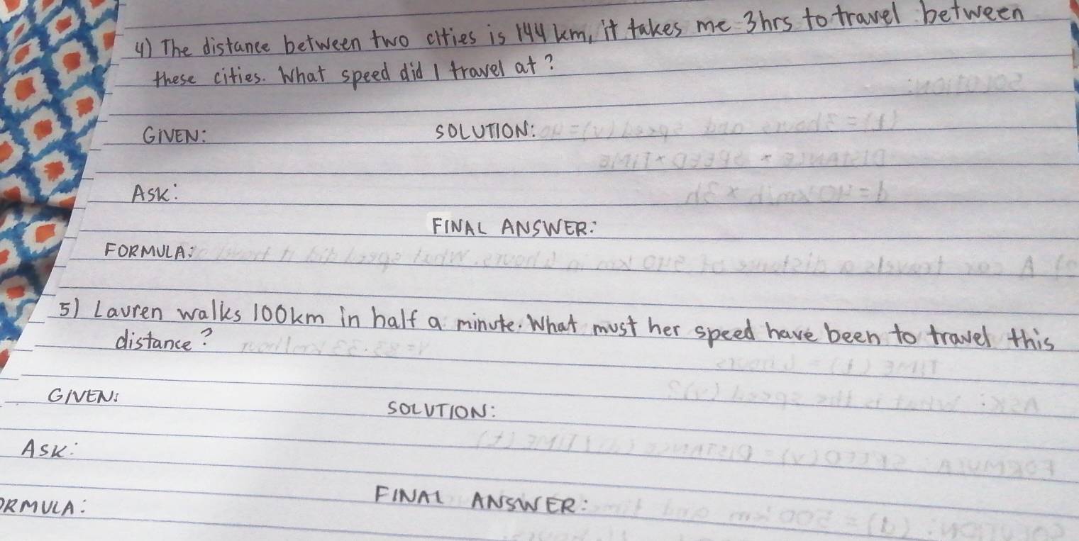 () The distance between two cities is Hy km, it takes me shrs to travel between 
these cities. What speed did I travel at? 
GIVEN: SOLUT1ON: 
ASk: 
FINAL ANSWER: 
FORMULA: 
5) Lauren walks 100km in half a minute. What must her speed have been to travel this 
distance? 
GIENI SOLUTION: 
ASk: 
ORMULA: 
FINAI ANSWER: