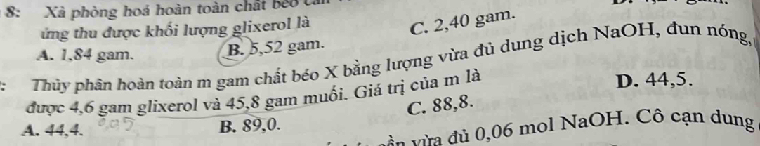 8: Xà phòng hoá hoàn toàn chất beo c
ứng thu được khối lượng glixerol là
C. 2,40 gam.
A. 1,84 gam.
B. 5,52 gam.
. Thủy phân hoàn toàn m gam chất béo X bằng lượng vừa đủ dung dịch NaOH, đun nóng,
được 4,6 gam glixerol và 45,8 gam muối. Giá trị của m là
D. 44,5.
C. 88, 8.
A. 44, 4. B. 89, 0.
à n từa đù 0,06 mol NaOH. Cô cạn dung