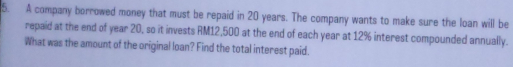 A company borrowed money that must be repaid in 20 years. The company wants to make sure the loan will be 
repaid at the end of year 20, so it invests RM12,500 at the end of each year at 12% interest compounded annually. 
What was the amount of the original loan? Find the total interest paid.