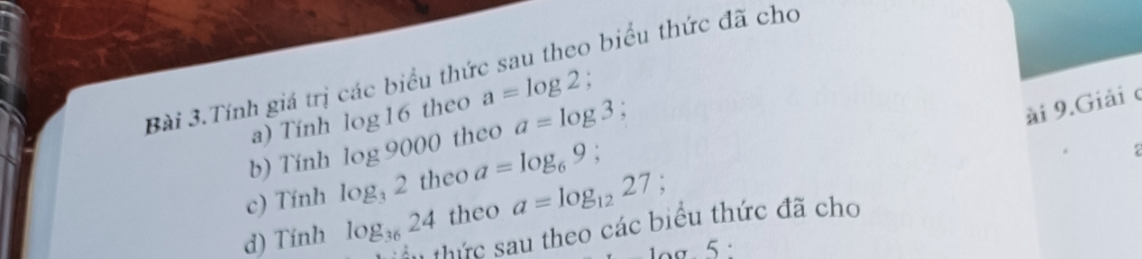 Bài 3.Tính giá trị các biểu thức sau theo biểu thức đã cho 
ài 9.Giải c 
a) Tính log 16 theo a=log 2. 
b) Tính log 900 0 theo a=log 3 : 
c) Tính log _32 theo a=log _69
2 
d) Tinh log _3624 theo a=log _1227
Su thức sau theo các biểu thức đã cho 
log. 5 :