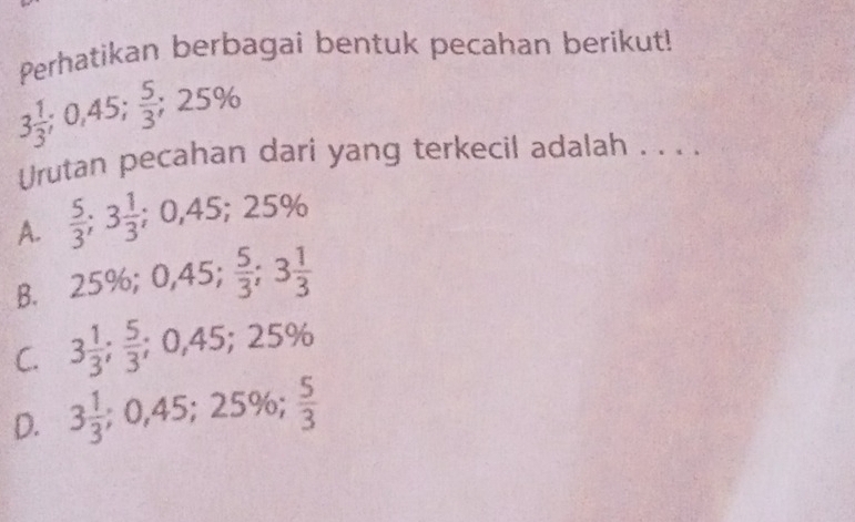 Perhatikan berbagai bentuk pecahan berikut!
3 1/3 ; 0,45;  5/3 ; 25%
Urutan pecahan dari yang terkecil adalah . . . .
A.  5/3 ; 3 1/3 ; 0,45; 25%
B. 25%; 0,45;  5/3 ; 3 1/3 
C. 3 1/3 ;  5/3 ; 0,45; 25%
D. 3 1/3 ; 0,45; 25%;  5/3 