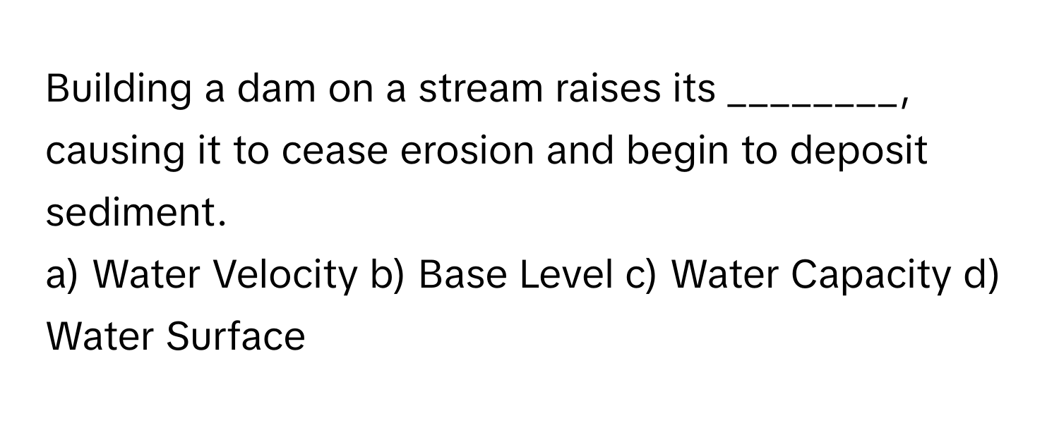 Building a dam on a stream raises its ________, causing it to cease erosion and begin to deposit sediment.

a) Water Velocity b) Base Level c) Water Capacity d) Water Surface