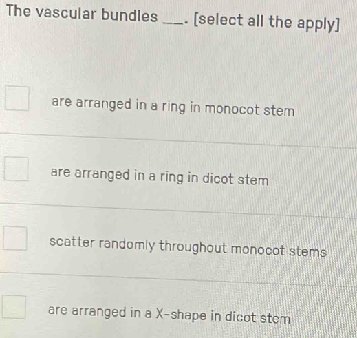 The vascular bundles _. [select all the apply]
are arranged in a ring in monocot stem
are arranged in a ring in dicot stem
scatter randomly throughout monocot stems
are arranged in a X -shape in dicot stem