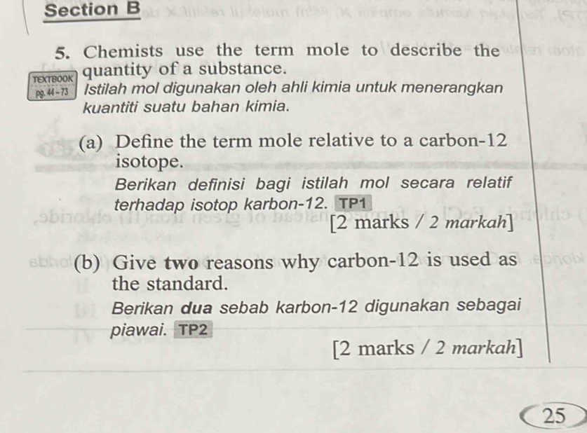 Chemists use the term mole to describe the 
TEXTBOOK quantity of a substance. 
pg. 44 - 73 Istilah mol digunakan oleh ahli kimia untuk menerangkan 
kuantiti suatu bahan kimia. 
(a) Define the term mole relative to a carbon- 12
isotope. 
Berikan definisi bagi istilah mol secara relatif 
terhadap isotop karbon- 12. TP1 
[2 marks / 2 markah] 
(b) Give two reasons why carbon- 12 is used as 
the standard. 
Berikan dua sebab karbon- 12 digunakan sebagai 
piawai. TP2 
[2 marks / 2 markah] 
25