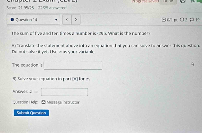 Progress saved Done 
Score: 21.95/25 22/25 answered 
Question 14 < > 0/1 pt つ 3 19 
The sum of five and ten times a number is -295. What is the number? 
A) Translate the statement above into an equation that you can solve to answer this question. 
Do not solve it yet. Use x as your variable. 
The equation is □ 
B) Solve your equation in part [A] for x. 
Answer: x= □ 
Question Help: * Message instructor 
Submit Question